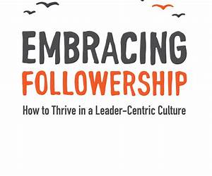 Embracing Followership: How to Thrive in a Leader-Centric Culture Embracing Followership: How to Thrive in a Leader-Centric Culture