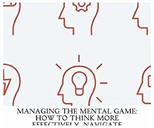 Managing The Mental Game: How To Think More Effectively, Navigate Uncertainty, And Build Mental Fortitude