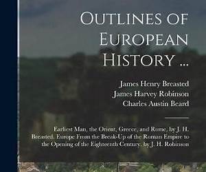 Outlines of European History: Earliest Man, the Orient, Greece, and Rome. Europe from the Break-Up of the Roman Empire to the Opening of the Eighteenth Century Outlines of European History: Earliest Man, the Orient, Greece, and Rome. Europe from the Break-Up of the Roman Empire to the Opening of the Eighteenth Century