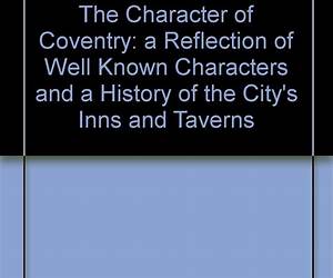 THE CHARACTER OF COVENTRY, a Reflection on Well Known Characters and a History of the City's Inns and Taverns. THE CHARACTER OF COVENTRY, a Reflection on Well Known Characters and a History of the City's Inns and Taverns.