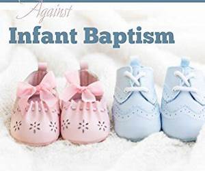 The Biblical Case Against Infant Baptism