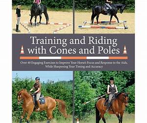 Training and Riding with Cones and Poles: Over 35 Engaging Exercises to Improve Your Horse's Focus and Response to the Aids, while Sharpening your Timing and Accuracy Training and Riding with Cones and Poles: Over 35 Engaging Exercises to Improve Your Horse's Focus and Response to the Aids, while Sharpening your Timing and Accuracy