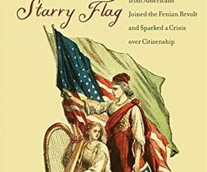 Under the Starry Flag: How a Band of Irish Americans Joined the Fenian Revolt and Sparked a Crisis over Citizenship